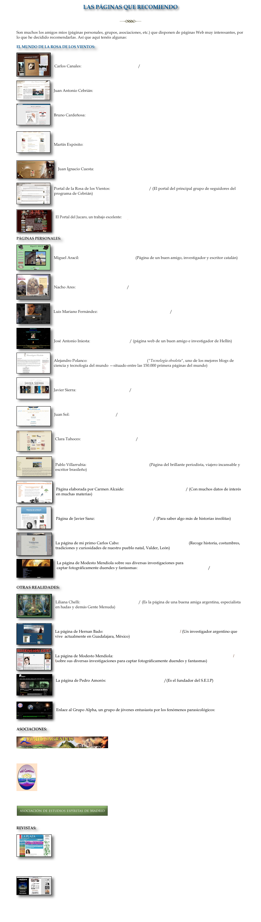 LAS PÁGINAS QUE RECOMIENDO

￼

Son muchos los amigos míos (páginas personales, grupos, asociaciones, etc.) que disponen de páginas Web muy interesantes, por lo que he decidido recomendarlas. Así que aquí tenéis algunas:

EL MUNDO DE LA ROSA DE LOS VIENTOS:
￼


Carlos Canales: http://www.carloscanales.com/ 

￼


Juan Antonio Cebrián: http://www.juanantoniocebrian.com/default.asp

￼ 


Bruno Cardeñosa: http://brunocardenosa.blogspot.com/


￼


Martín Expósito: http://martinexposito.onoblogs.com
 

￼

Juan Ignacio Cuesta: http://www.frayjuanignacio.es
￼


Portal de la Rosa de los Vientos: http://rosavientos.es/ (El portal del principal grupo de seguidores del programa de Cebrián)


￼

El Portal del Jucaro, un trabajo excelente: http://www.32rumbos.com




PÁGINAS PERSONALES:
￼


Miguel Aracil: http://www.miguelaracil.com (Página de un buen amigo, investigador y escritor catalán)
￼




Nacho Ares: http://www.nachoares.com/


￼

Luis Mariano Fernández: http://www.luismarianofernandez.com/


￼


José Antonio Iniesta: http://sieteluces.com/ (página web de un buen amigo e investigador de Hellín)

￼

Alejandro Polanco: http://www.alpoma.net/tecob/ ("Tecnología obsoleta", uno de los mejores blogs de ciencia y tecnología del mundo —situado entre las 150.000 primera páginas del mundo)

￼


Javier Sierra: http://www.javiersierra.com/


￼

Juan Sol: http://www.juansol.com/


￼

Clara Tahoces: http://www.claratahoces.com/


￼

Pablo Villarrubia: http://www.pablovillarrubia.com (Página del brillante periodista, viajero incansable y escritor brasileño)

 ￼

Página elaborada por Carmen Alcaide: http://www.noticiasdelbuho.com/ (Con muchos datos de interés en muchas materias)

￼


 Página de Javier Sanz: http://historiasdelahistoria.com/ (Para saber algo más de historias insólitas)
￼



La página de mi primo Carlos Cabo: http://enebro.pntic.mec.es/pgof0001/(Recoge historia, costumbres, tradiciones y curiosidades de nuestro pueblo natal, Valder, León)

￼

La página de Modesto Mendiola sobre sus diversas investigaciones para 
captar fotográficamente duendes y fantasmas: http://modestomendiola.blogspot.com/



OTRAS REALIDADES:
￼

Liliana Chelli: http://www.lilianachelli.com.ar/ (Es la página de una buena amiga argentina, especialista en hadas y demás Gente Menuda)


￼

La página de Hernan Bado: http://entreelpueblomagico.blogspot.com / (Un investigador argentino que vive actualmente en Guadalajara, México)

￼

La página de Modesto Mendiola: http://www.dimensioncero.es.tl/El-Laboratorio-de-Mendiola.htm / (sobre sus diversas investigaciones para captar fotográficamente duendes y fantasmas) 

￼

La página de Pedro Amorós: http://www.pedroamoros.com /(Es el fundador del S.E.I.P)



￼

Enlace al Grupo Alpha, un grupo de jóvenes entusiasta por los fenómenos parasicológicos: http://grupoalpha.org


ASOCIACIONES:

￼
Viajes Sagrados: http://www.viajessagrados.com/pageone.htm (Agencia de Viajes en la que colaboro como guía para algunos de los viajes mágicos que proponen)

￼
Asociación Mil Caminos: http://www.milcaminos.com/ (Encargada de organizar cada año los Congresos sobre Misterios de la Ciencia y la Historia en Alcobendas)

￼
Asociación de Estudios Espíritas de Madrid: http://www.espiritasmadrid.kardec.es/

REVISTAS:

￼

La Plaza: http://www.laplaza.com.es/opinion.asp (revista dirigida por Rosa de las Nieves en la que colaboro con una sección que se llama "Madrid insólito")

￼

Anika Lillo: http://www.ciberanika.com/ (Revista virtual que en incorpora toda clase de información literaria y misteriosa en Anika Entre Libros, y La Casa de Kruela, incluyendo una entrevista mía)

