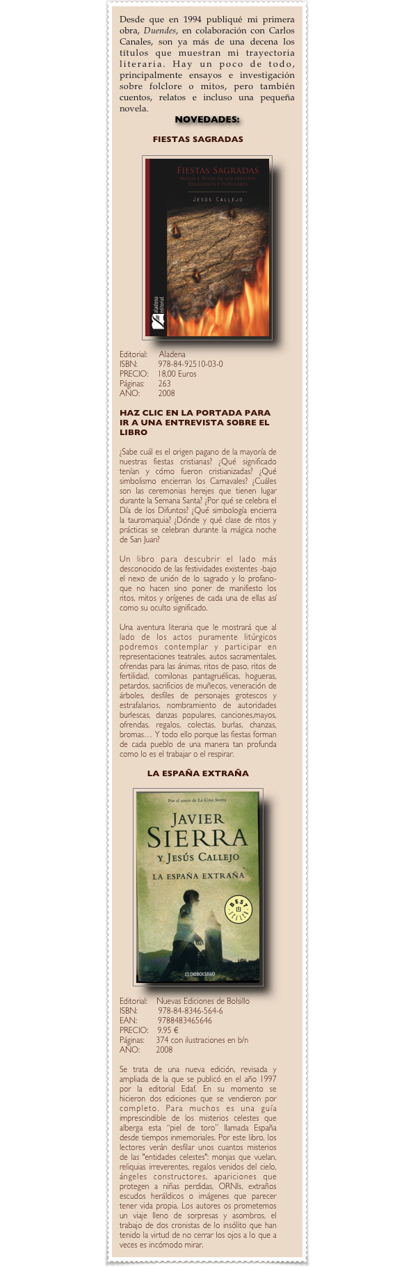 Desde que en 1994 publiqué mi primera obra, Duendes, en colaboración con Carlos Canales, son ya más de una decena los títulos que muestran mi trayectoria literaria. Hay un poco de todo, principalmente ensayos e investigación sobre folclore o mitos, pero también cuentos, relatos e incluso una pequeña novela.
novedadES:

FIESTAS SAGRADAS

￼

Editorial: Aladena
ISBN: 978-84-92510-03-0 PRECIO:   18,00 Euros Páginas:      263
AÑO: 2008

HAZ CLIC EN LA PORTADA PARA IR A UNA ENTREVISTA SOBRE EL LIBRO

¿Sabe cuál es el origen pagano de la mayoría de nuestras fiestas cristianas? ¿Qué significado tenían y cómo fueron cristianizadas? ¿Qué simbolismo encierran los Carnavales? ¿Cuáles son las ceremonias herejes que tienen lugar durante la Semana Santa? ¿Por qué se celebra el Día de los Difuntos? ¿Qué simbología encierra la tauromaquia? ¿Dónde y qué clase de ritos y prácticas se celebran durante la mágica noche de San Juan? 

Un libro para descubrir el lado más desconocido de las festividades existentes -bajo el nexo de unión de lo sagrado y lo profano- que no hacen sino poner de manifiesto los ritos, mitos y orígenes de cada una de ellas así como su oculto significado.

Una aventura literaria que le mostrará que al lado de los actos puramente litúrgicos podremos contemplar y participar en representaciones teatrales, autos sacramentales, ofrendas para las ánimas, ritos de paso, ritos de fertilidad, comilonas pantagruélicas, hogueras, petardos, sacrificios de muñecos, veneración de árboles, desfiles de personajes grotescos y estrafalarios, nombramiento de autoridades burlescas, danzas populares, canciones,mayos, ofrendas, regalos, colectas, burlas, chanzas, bromas… Y todo ello porque las fiestas forman de cada pueblo de una manera tan profunda como lo es el trabajar o el respirar.

LA ESPAÑA EXTRAÑA

￼

Editorial: Nuevas Ediciones de Bolsillo
ISBN: 978-84-8346-564-6
EAN: 9788483465646
PRECIO:   9.95 € 
Páginas: 374 con ilustraciones en b/n
AÑO: 2008

Se trata de una nueva edición, revisada y ampliada de la que se publicó en el año 1997 por la editorial Edaf. En su momento se hicieron dos ediciones que se vendieron por completo. Para muchos es una guía imprescindible de los misterios celestes que alberga esta “piel de toro” llamada España desde tiempos inmemoriales. Por este libro, los lectores verán desfilar unos cuantos misterios de las "entidades celestes": monjas que vuelan, reliquias irreverentes, regalos venidos del cielo, ángeles constructores, apariciones que protegen a niñas perdidas, ORNIs, extraños escudos heráldicos o imágenes que parecer tener vida propia. Los autores os prometemos un viaje lleno de sorpresas y asombros, el trabajo de dos cronistas de lo insólito que han tenido la virtud de no cerrar los ojos a lo que a veces es incómodo mirar.







