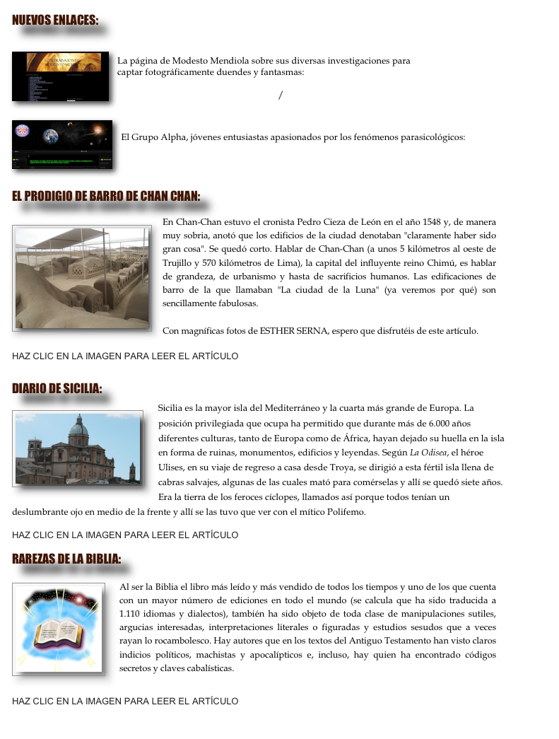 nuevos enlaces:

￼

La página de Modesto Mendiola sobre sus diversas investigaciones para 
captar fotográficamente duendes y fantasmas: 

http://modestomendiola.blogspot.com/

￼

El Grupo Alpha, jóvenes entusiastas apasionados por los fenómenos parasicológicos: 

http://grupoalpha.org


EL PRODIGIO DE BARRO DE CHAN CHAN:

￼En Chan-Chan estuvo el cronista Pedro Cieza de León en el año 1548 y, de manera muy sobria, anotó que los edificios de la ciudad denotaban "claramente haber sido gran cosa". Se quedó corto. Hablar de Chan-Chan (a unos 5 kilómetros al oeste de Trujillo y 570 kilómetros de Lima), la capital del influyente reino Chimú, es hablar de grandeza, de urbanismo y hasta de sacrificios humanos. Las edificaciones de barro de la que llamaban "La ciudad de la Luna" (ya veremos por qué) son sencillamente fabulosas.

Con magníficas fotos de ESTHER SERNA, espero que disfrutéis de este artículo.

HAZ CLIC EN LA IMAGEN PARA LEER EL ARTÍCULO

DIARIO DE SICILIA:
￼Sicilia es la mayor isla del Mediterráneo y la cuarta más grande de Europa. La posición privilegiada que ocupa ha permitido que durante más de 6.000 años diferentes culturas, tanto de Europa como de África, hayan dejado su huella en la isla en forma de ruinas, monumentos, edificios y leyendas. Según La Odisea, el héroe Ulises, en su viaje de regreso a casa desde Troya, se dirigió a esta fértil isla llena de cabras salvajes, algunas de las cuales mató para comérselas y allí se quedó siete años. Era la tierra de los feroces cíclopes, llamados así porque todos tenían un deslumbrante ojo en medio de la frente y allí se las tuvo que ver con el mítico Polifemo.

HAZ CLIC EN LA IMAGEN PARA LEER EL ARTÍCULO

RAREZAS DE LA BIBLIA:

￼
Al ser la Biblia el libro más leído y más vendido de todos los tiempos y uno de los que cuenta con un mayor número de ediciones en todo el mundo (se calcula que ha sido traducida a 1.110 idiomas y dialectos), también ha sido objeto de toda clase de manipulaciones sutiles, argucias interesadas, interpretaciones literales o figuradas y estudios sesudos que a veces rayan lo rocambolesco. Hay autores que en los textos del Antiguo Testamento han visto claros indicios políticos, machistas y apocalípticos e, incluso, hay quien ha encontrado códigos secretos y claves cabalísticas.


HAZ CLIC EN LA IMAGEN PARA LEER EL ARTÍCULO

